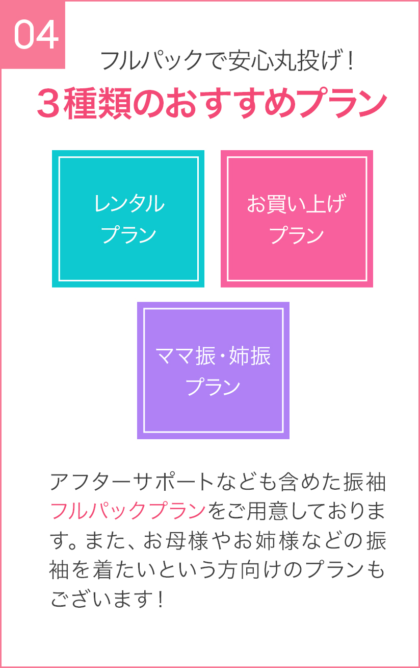 04 フルパックで安心丸投げ！３種類のおすすめプラン レンタルプラン お買い上げプラン ママ振・姉振 プラン アフターサポートなども含めた振袖フルパックプランをご用意しております。また、お母様やお姉様などの振袖を着たいという方向けのプランもございます！